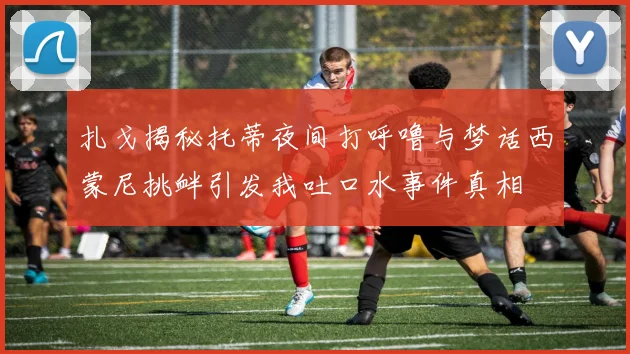 扎戈揭秘托蒂夜间打呼噜与梦话西蒙尼挑衅引发我吐口水事件真相