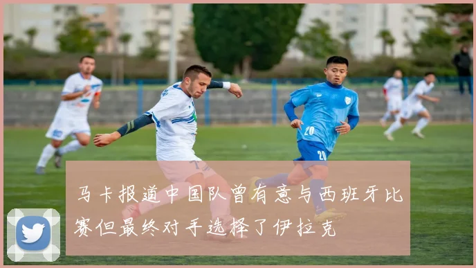马卡报道中国队曾有意与西班牙比赛但最终对手选择了伊拉克