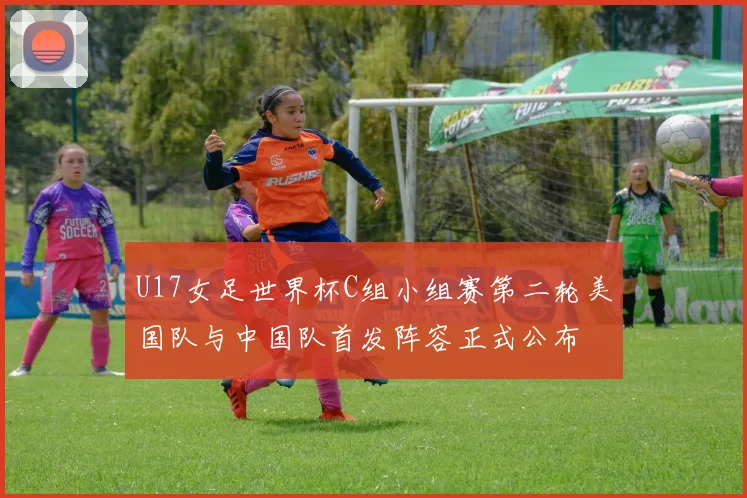 U17女足世界杯C组小组赛第二轮美国队与中国队首发阵容正式公布