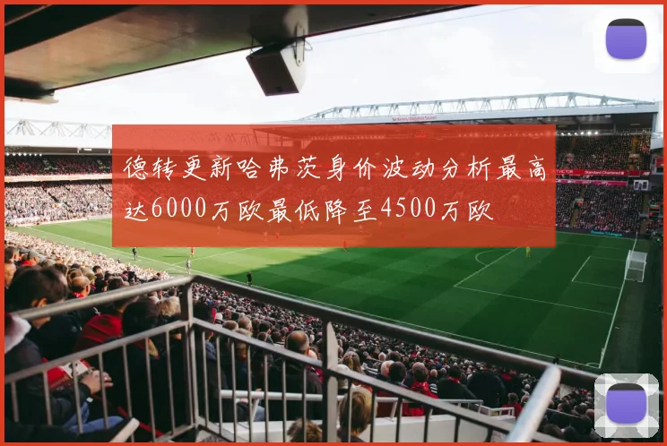 德转更新哈弗茨身价波动分析最高达6000万欧最低降至4500万欧