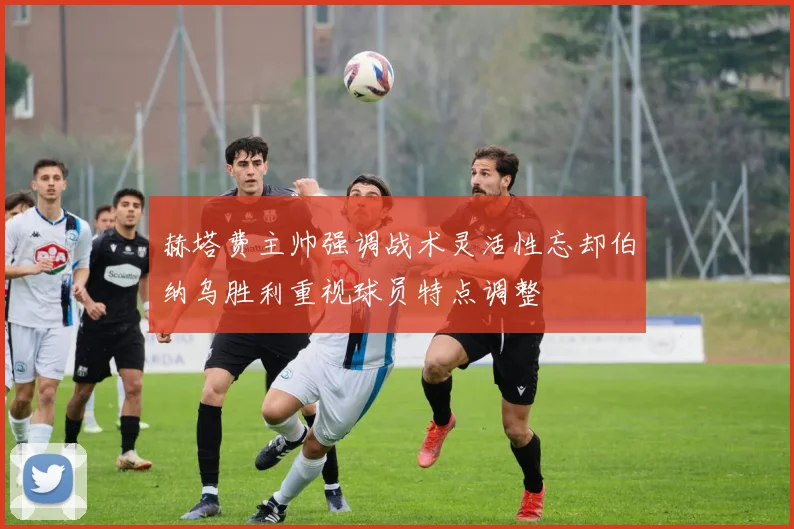 赫塔费主帅强调战术灵活性忘却伯纳乌胜利重视球员特点调整