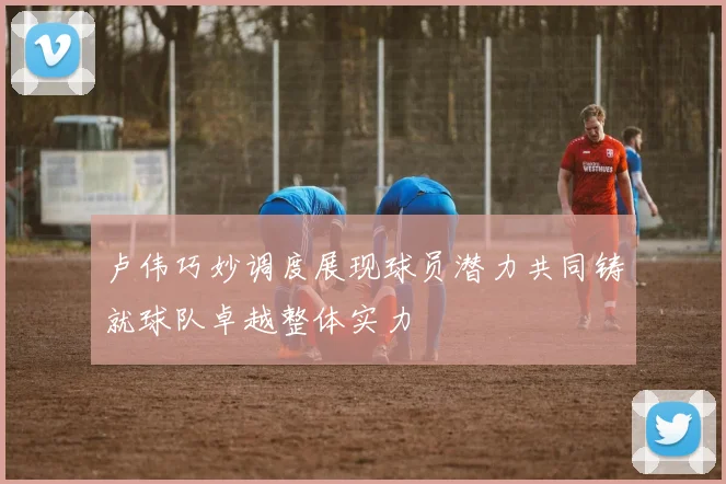 卢伟巧妙调度展现球员潜力共同铸就球队卓越整体实力