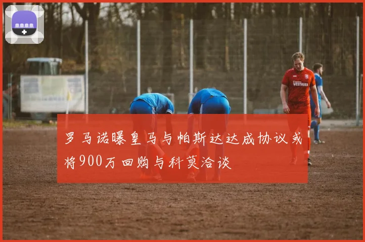罗马诺曝皇马与帕斯达达成协议或将900万回购与科莫洽谈