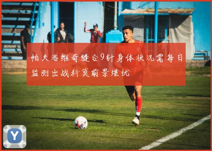 帕夫洛维奇缝合9针身体状况需每日监测出战科莫前景堪忧