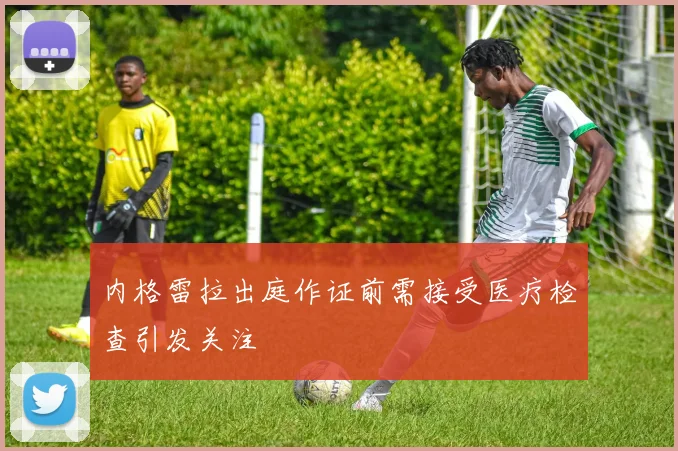内格雷拉出庭作证前需接受医疗检查引发关注