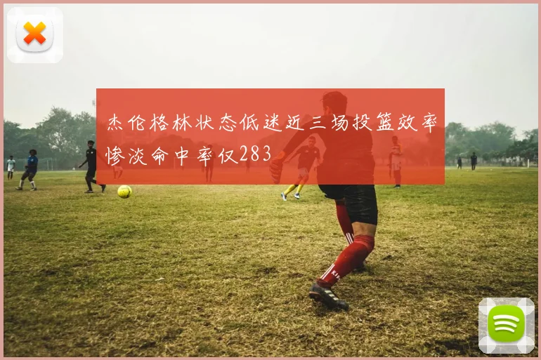 杰伦格林状态低迷近三场投篮效率惨淡命中率仅283