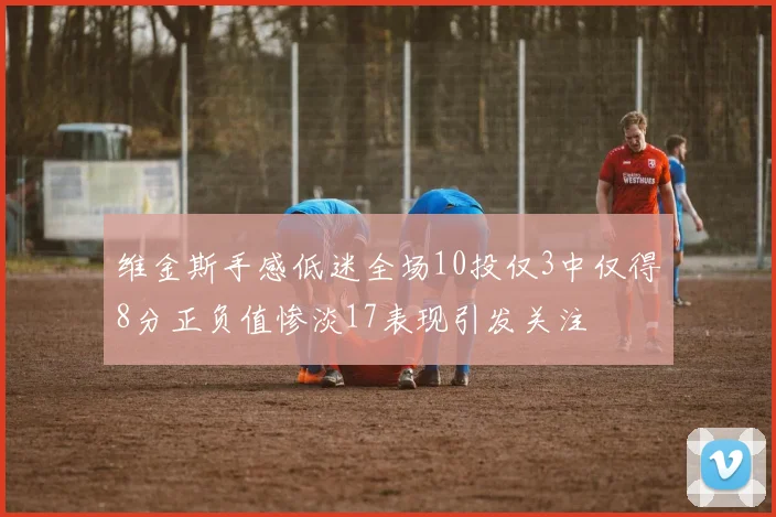 维金斯手感低迷全场10投仅3中仅得8分正负值惨淡17表现引发关注
