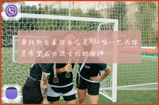 桑托斯自豪称自己是NBA唯一巴西球员希望成为孩子们的榜样