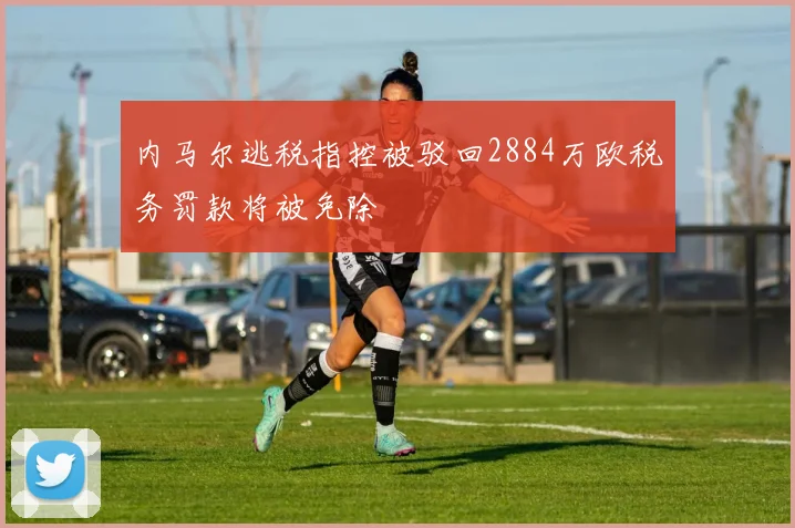 内马尔逃税指控被驳回2884万欧税务罚款将被免除