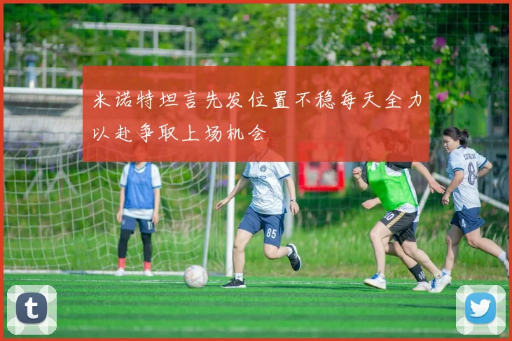 米诺特坦言先发位置不稳每天全力以赴争取上场机会