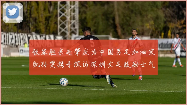 张家胜亲赴肇庆为中国男足加油宋凯孙雯携手探访深圳女足鼓励士气