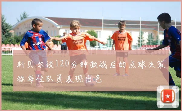 科贝尔谈120分钟激战后的点球决策称每位队员表现出色