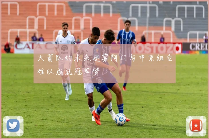火箭队的未来迷雾阿门与申京组合难以成就冠军梦