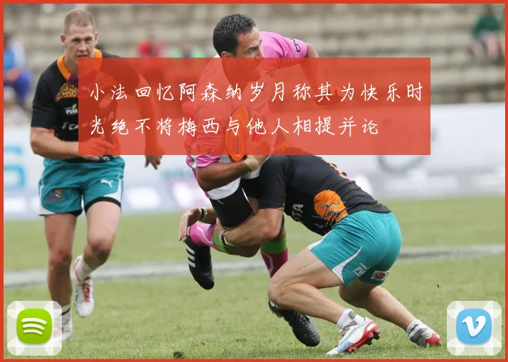 小法回忆阿森纳岁月称其为快乐时光绝不将梅西与他人相提并论