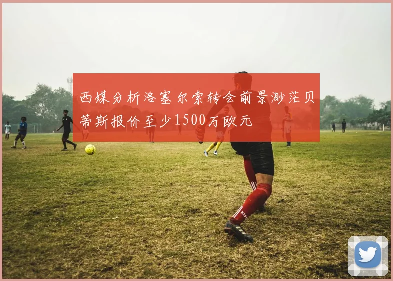 西媒分析洛塞尔索转会前景渺茫贝蒂斯报价至少1500万欧元