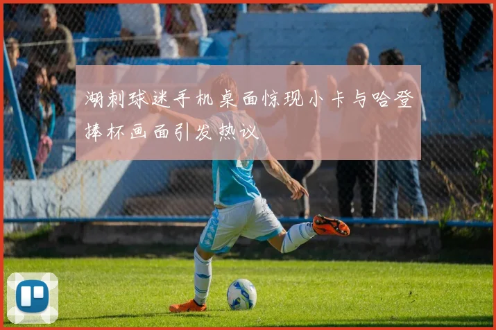 湖刺球迷手机桌面惊现小卡与哈登捧杯画面引发热议