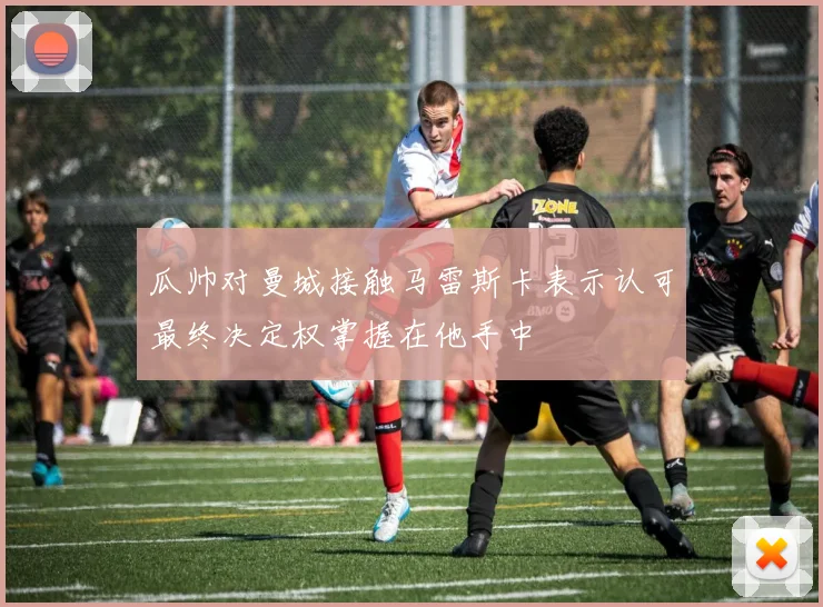 瓜帅对曼城接触马雷斯卡表示认可最终决定权掌握在他手中