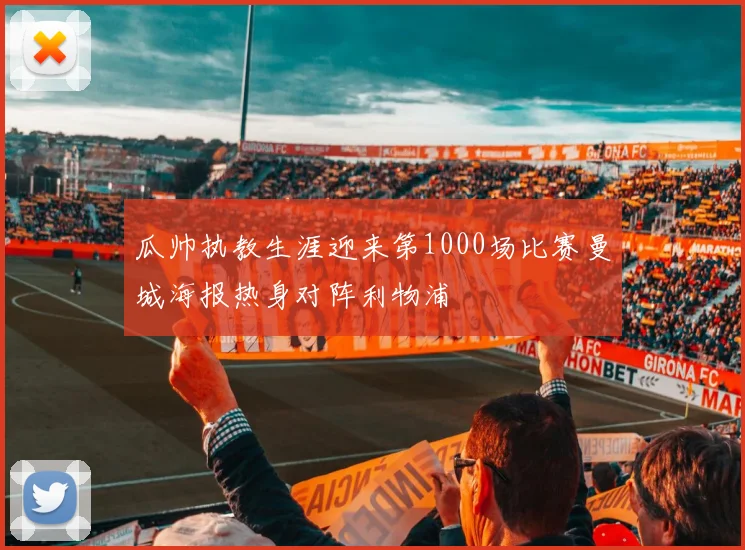 瓜帅执教生涯迎来第1000场比赛曼城海报热身对阵利物浦