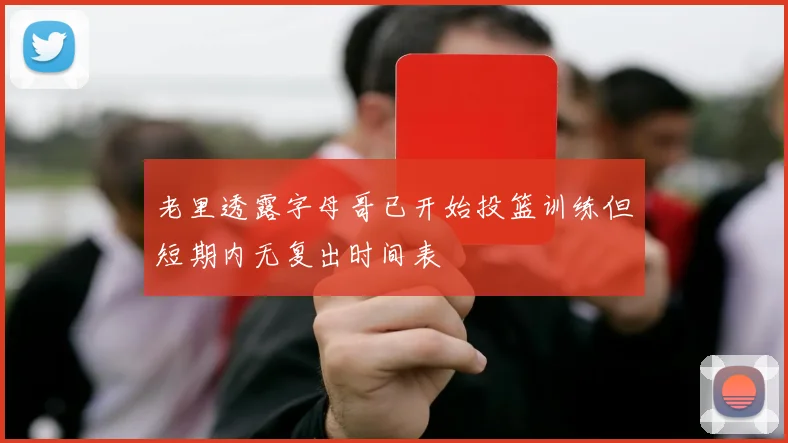 老里透露字母哥已开始投篮训练但短期内无复出时间表