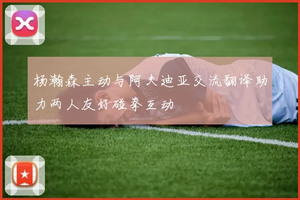 杨瀚森主动与阿夫迪亚交流翻译助力两人友好碰拳互动