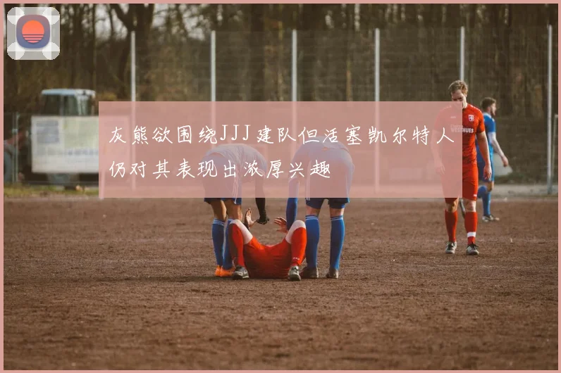 灰熊欲围绕JJJ建队但活塞凯尔特人仍对其表现出浓厚兴趣
