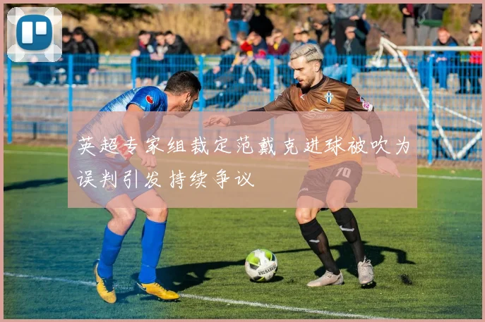 英超专家组裁定范戴克进球被吹为误判引发持续争议