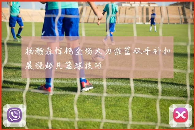 杨瀚森惊艳全场大力挂筐双手补扣展现超凡篮球技巧