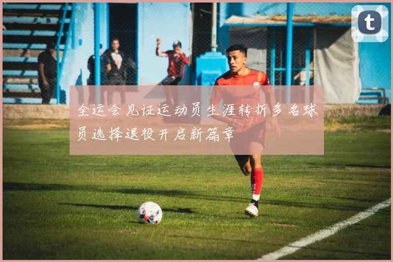 全运会见证运动员生涯转折多名球员选择退役开启新篇章
