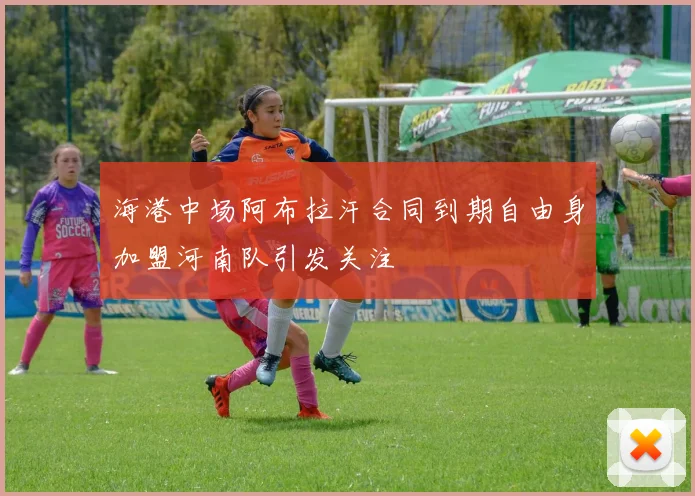 海港中场阿布拉汗合同到期自由身加盟河南队引发关注
