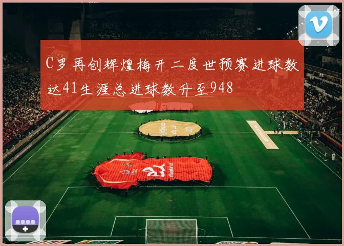 C罗再创辉煌梅开二度世预赛进球数达41生涯总进球数升至948