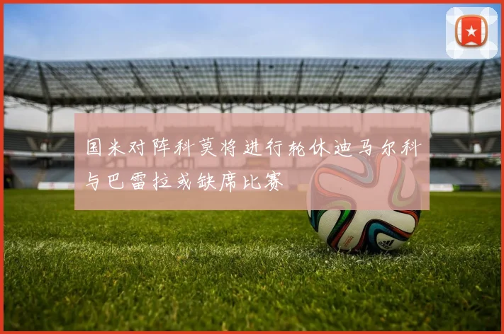 国米对阵科莫将进行轮休迪马尔科与巴雷拉或缺席比赛