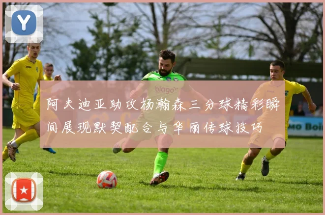 阿夫迪亚助攻杨瀚森三分球精彩瞬间展现默契配合与华丽传球技巧