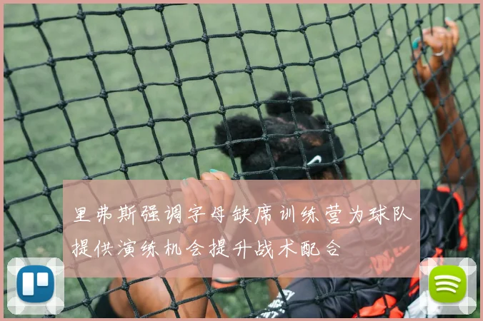 里弗斯强调字母缺席训练营为球队提供演练机会提升战术配合