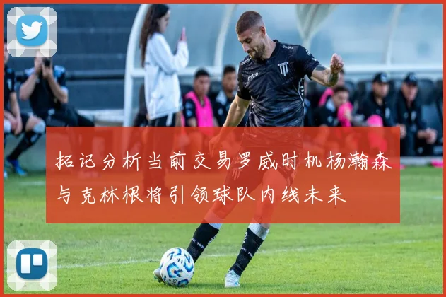 拓记分析当前交易罗威时机杨瀚森与克林根将引领球队内线未来