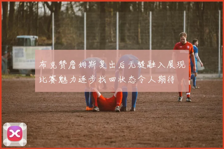 布克赞詹姆斯复出后无缝融入展现比赛魅力逐步找回状态令人期待