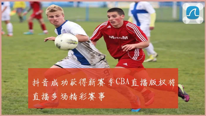 抖音成功获得新赛季CBA直播版权将直播多场精彩赛事